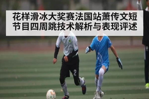 花样滑冰大奖赛法国站萧传文短节目四周跳技术解析与表现评述